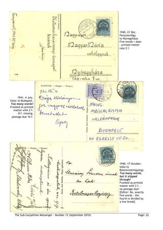1940, 21 Dec.
                                                                Fenyvesvölgy
                                                                to Nyiregyháza.
                                                                Five words + date
                                                                – printed matter
                                                                rate 2 f.




      1941, 4 July.
Voloc to Budapest.
Too many words!
Franked as printed
  matter with 2 f.
     – 8 f. missing,
 postage due 16 f.




                                                                1940, 17 October.
                                                                Iszka to
                                                                Balatonszentgyörgy.
                                                                Too many words,
                                                                but it slipped
                                                                through!
                                                                Franked as printed
                                                                matter with 2 f. –
                                                                no postage due!
                                                                [Editor: No, exactly
                                                                five words – the
                                                                fourth is divided by
                                                                a line break]



    The Sub-Carpathian Messenger – Number 12 (September 2010)                 Page: 22
 