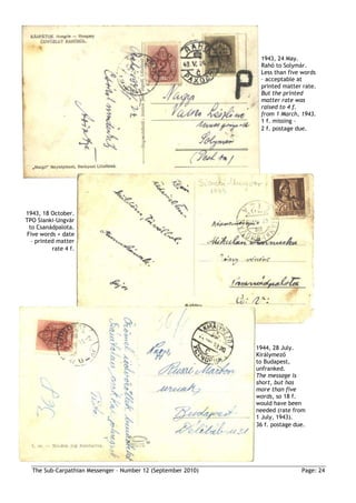 1943, 24 May.
                                                               Rahó to Solymár.
                                                               Less than five words
                                                               – acceptable at
                                                               printed matter rate.
                                                               But the printed
                                                               matter rate was
                                                               raised to 4 f.
                                                               from 1 March, 1943.
                                                               1 f. missing –
                                                               2 f. postage due.




1943, 18 October.
TPO Sianki-Ungvár
 to Csanádpalota.
Five words + date
  – printed matter
          rate 4 f.




                                                              1944, 28 July.
                                                              Királymezı
                                                              to Budapest,
                                                              unfranked.
                                                              The message is
                                                              short, but has
                                                              more than five
                                                              words, so 18 f.
                                                              would have been
                                                              needed (rate from
                                                              1 July, 1943).
                                                              36 f. postage due.




  The Sub-Carpathian Messenger – Number 12 (September 2010)                   Page: 24
 