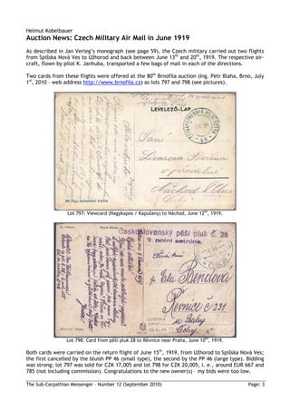 Helmut Kobelbauer
Auction News: Czech Military Air Mail in June 1919
As described in Jan Verleg’s monograph (see page 59), the Czech military carried out two flights
from Spišska Nová Ves to Užhorod and back between June 13th and 20th, 1919. The respective air-
craft, flown by pilot K. Janhuba, transported a few bags of mail in each of the directions.

Two cards from these flights were offered at the 80th Brnofila auction (Ing. Petr Blaha, Brno, July
1st, 2010 – web address http://www.brnofila.cz) as lots 797 and 798 (see pictures).




                 Lot 797: Viewcard (Nagykapos / Kapušany) to Náchod, June 12th, 1919.




                Lot 798: Card from pěší pluk 28 to Rěvnice near Praha, June 10th, 1919.

Both cards were carried on the return flight of June 15th, 1919, from Užhorod to Spišska Nová Ves;
the first cancelled by the bluish PP 46 (small type), the second by the PP 46 (large type). Bidding
was strong; lot 797 was sold for CZK 17,005 and lot 798 for CZK 20,005, i. e., around EUR 667 and
785 (not including commission). Congratulations to the new owner(s) – my bids were too low.

The Sub-Carpathian Messenger – Number 12 (September 2010)                                   Page: 3
 