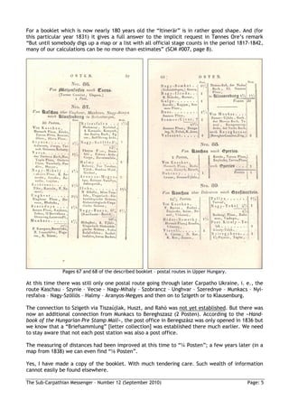 For a booklet which is now nearly 180 years old the “Itinerär” is in rather good shape. And (for
this particular year 1831) it gives a full answer to the implicit request in Tønnes Ore’s remark
“But until somebody digs up a map or a list with all official stage counts in the period 1817-1842,
many of our calculations can be no more than estimates” (SCM #007, page 8).




               Pages 67 and 68 of the described booklet – postal routes in Upper Hungary.

At this time there was still only one postal route going through later Carpatho Ukraine, i. e., the
route Kaschau – Szynie – Vecse – Nagy-Mihaly – Szobrancz – Unghvar – Szerednye – Munkacs – Nyi-
resfalva – Nagy-Szöllös – Halmy – Aranyos-Megyes and then on to Szigeth or to Klausenburg.

The connection to Szigeth via Tiszaújlak, Huszt, and Rahó was not yet established. But there was
now an additional connection from Munkacs to Bereghszasz (2 Posten). According to the »Hand-
book of the Hungarian Pre Stamp Mail«, the post office in Beregszász was only opened in 1836 but
we know that a “Briefsammlung” [letter collection] was established there much earlier. We need
to stay aware that not each post station was also a post office.

The measuring of distances had been improved at this time to “¼ Posten”; a few years later (in a
map from 1838) we can even find “⅛ Posten”.

Yes, I have made a copy of the booklet. With much tendering care. Such wealth of information
cannot easily be found elsewhere.

The Sub-Carpathian Messenger – Number 12 (September 2010)                                   Page: 5
 