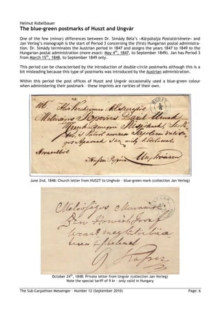 Helmut Kobelbauer
The blue-green postmarks of Huszt and Ungvár
One of the few (minor) differences between Dr. Simády Béla’s »Kárpátalja Postatörténete« and
Jan Verleg’s monograph is the start of Period 3 concerning the (first) Hungarian postal administra-
tion. Dr. Simády terminates the Austrian period in 1847 and assigns the years 1847 to 1849 to the
Hungarian postal administration (more exact: May 4th, 1847, to September 1849). Jan has Period 3
from March 15th, 1848, to September 1849 only.

This period can be characterised by the introduction of double-circle postmarks although this is a
bit misleading because this type of postmarks was introduced by the Austrian administration.

Within this period the post offices of Huszt and Ungvár occasionally used a blue-green colour
when administering their postmark – these imprints are rarities of their own.




     June 2nd, 1848: Church letter from HUSZT to Unghvár – blue-green mark (collection Jan Verleg)




                 October 24th, 1848: Private letter from Ungvár (collection Jan Verleg)
                         Note the special tariff of 9 kr – only valid in Hungary

The Sub-Carpathian Messenger – Number 12 (September 2010)                                        Page: 6
 