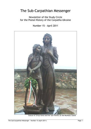The Sub-Carpathian Messenger
                        Newsletter of the Study Circle
                for the Postal History of the Carpatho-Ukraine

                                  Number 15 – April 2011




                           Statue of Zrínyi Ilona and her son Ferenc at the Munkács castle


The Sub-Carpathian Messenger – Number 15 (April 2011)                                        Page: 1
 