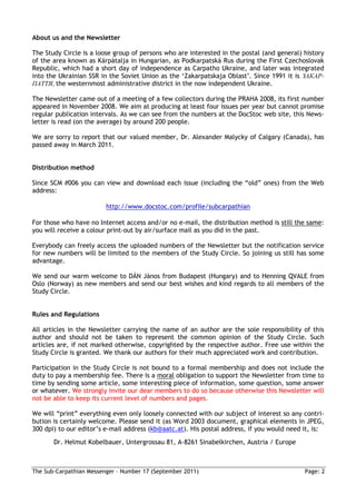 About us and the Newsletter

The Study Circle is a loose group of persons who are interested in the postal (and general) history
of the area known as Kárpátalja in Hungarian, as Podkarpatská Rus during the First Czechoslovak
Republic, which had a short day of independence as Carpatho Ukraine, and later was integrated
into the Ukrainian SSR in the Soviet Union as the ‘Zakarpatskaja Oblast’. Since 1991 it is ЗАКАР-
ПАТТЯ, the westernmost administrative district in the now independent Ukraine.

The Newsletter came out of a meeting of a few collectors during the PRAHA 2008, its first number
appeared in November 2008. We aim at producing at least four issues per year but cannot promise
regular publication intervals. As we can see from the numbers at the DocStoc web site, this News-
letter is read (on the average) by around 200 people.

We are sorry to report that our valued member, Dr. Alexander Malycky of Calgary (Canada), has
passed away in March 2011.


Distribution method

Since SCM #006 you can view and download each issue (including the “old” ones) from the Web
address:

                         http://www.docstoc.com/profile/subcarpathian

For those who have no Internet access and/or no e-mail, the distribution method is still the same:
you will receive a colour print-out by air/surface mail as you did in the past.

Everybody can freely access the uploaded numbers of the Newsletter but the notification service
for new numbers will be limited to the members of the Study Circle. So joining us still has some
advantage.

We send our warm welcome to DÁN János from Budapest (Hungary) and to Henning QVALE from
Oslo (Norway) as new members and send our best wishes and kind regards to all members of the
Study Circle.


Rules and Regulations

All articles in the Newsletter carrying the name of an author are the sole responsibility of this
author and should not be taken to represent the common opinion of the Study Circle. Such
articles are, if not marked otherwise, copyrighted by the respective author. Free use within the
Study Circle is granted. We thank our authors for their much appreciated work and contribution.

Participation in the Study Circle is not bound to a formal membership and does not include the
duty to pay a membership fee. There is a moral obligation to support the Newsletter from time to
time by sending some article, some interesting piece of information, some question, some answer
or whatever. We strongly invite our dear members to do so because otherwise this Newsletter will
not be able to keep its current level of numbers and pages.

We will “print” everything even only loosely connected with our subject of interest so any contri-
bution is certainly welcome. Please send it (as Word 2003 document, graphical elements in JPEG,
300 dpi) to our editor’s e-mail address (kb@aatc.at). His postal address, if you would need it, is:
       Dr. Helmut Kobelbauer, Untergrossau 81, A-8261 Sinabelkirchen, Austria / Europe



The Sub-Carpathian Messenger – Number 17 (September 2011)                                   Page: 2
 