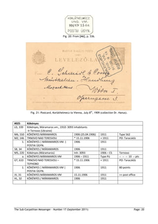 Fig. 20: From [M6], p. 536.




                Fig. 21: Postcard, Korláthelmecz to Vienna, July 8th, 1909 (collection Dr. Hanus).



#025          Kökényes
LG, 339       Kökényes, Máramaros vm., 1910: 3093 inhabitants
              → Ternovo (Ukraine)
M6, 550       KÖKÉNYES MÁRAMAROS                  1906 (25.04.1906)        1911            Type 562
MZ, 146       TRNOVO NAD TERESVOU                 * 15.11.1906             + 1911          PO: Taracskőz
      1.      KÖKÉNYES | MÁRAMAROS VM. |          1906                     1911
              POSTAI ÜGYN.
SB, 34        KÖKÉNYES / MÁRAMAROS                1906                     1911
MS, 220       Kökényes (Máramaros)                Inh: 3093                1906 – CS       Ternovo
       a.     KÖKÉNYES MÁRAMAROS VM               1906 – 1911              Type Pü         -- -- -- 10 -- pts
GT, 610       TRNOVO NAD TERESVOU –               * 15.11.1906             + 1911          PO: Taraczkőz
              ТЕРНОВО
         1.   KÖKÉNYES | MÁRAMAROS VM |           1906                     1911            80 points
              POSTAI ÜGYN.
JV, 31        KÖKÉNYES MÁRAMAROS VM               15.11.1906               1911            >> post office
HL, 32        KÖKÉNYES / MÁRAMAROS                1906                     1911




The Sub-Carpathian Messenger – Number 17 (September 2011)                                               Page: 20
 