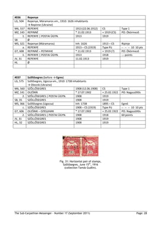 #036        Repenye
LG, 504     Repenye, Máramaros vm., 1910: 1626 inhabitants
            → Repinne (Ukraine)
M6, 557     REPENYE                             1913 (22.06.1912)          CS             Type 1
MZ, 143     REPINNÉ                             * 11.02.1913               + 1919 (CS)    PO: Ökörmező
       1.   REPENYE | POSTAI ÜGYN.              1913                       1919
SB          Ø
MS, 321     Repenye (Máramaros)                 Inh: 1626                  1913 – CS      Ripinje
       a.   REPENYE                             1913 – CS (1919)           Type Pü        -- -- -- 10 10 pts
GT, 608     REPINNÉ – PЕПИННЕ                   * 11.02.1913               + 1919 (?)     PO: Ökörmező
       1.   REPENYE | POSTAI ÜGYN.              1913                       1918           -.- points
JV, 31      REPENYE                             11.02.1913                 1919
HL          Ø



#037        Szőllősegres (before → Egres)
LG, 575     Szőlősegres, Ugocsa vm., 1910: 1738 inhabitants
            → Olesnik (Ukraine)
M6, 560     SZŐLLŐSEGRES                          1908 (12.06.1908)        CS             Type 1
MZ, 141     OLEŠNÍK                               * 17.07.1902             + 25.02.1922   PO: Nagyszőllős
       2.   SZŐLLŐSEGRES | POSTAI ÜGYN.           1908                     1919
SB, 35      SZÖLLŐSEGRES                          1908                     1919
MS, 366     Szőllősegres (Ugocsa)                 Inh: 1738                1895 – CS      Egreš
       c.   SZŐLLŐSEGRES                          1908 – CS (1919)         Type Pü        -- -- -- 10 10 pts
GT, 606     OLEŠNIK – ОЛЕШНИК                     * 17.07.1902             + 25.02.1922   PO: Nagyszöllős
       2.   SZÖLLŐSEGRES | POSTAI ÜGYN.           1908                     1918           60 points
JV, 31      SZÖLLÖSEGRES                          1908                     1919
HL, 32      SZÖLLŐSEGRES                          1908                     1919




                                     Fig. 31: Horizontal pair of stamps,
                                        Szőllősegres, June 15th, 1916
                                         (collection Tamás Gudlin).




The Sub-Carpathian Messenger – Number 17 (September 2011)                                             Page: 28
 