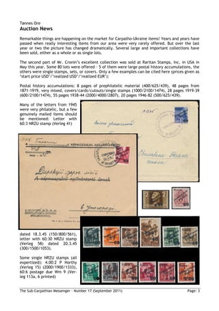 Tønnes Ore
Auction News
Remarkable things are happening on the market for Carpatho-Ukraine items! Years and years have
passed when really interesting items from our area were very rarely offered. But over the last
year or two the picture has changed dramatically. Several large and important collections have
been sold, either as a whole or as single lots.

The second part of Mr. Cronin’s excellent collection was sold at Raritan Stamps, Inc. in USA in
May this year. Some 80 lots were offered – 5 of them were large postal history accumulations, the
others were single stamps, sets, or covers. Only a few examples can be cited here (prices given as
‘start price USD’/’realized USD’/’realized EUR’):

Postal history accumulations: 8 pages of prephilatelic material (400/625/439), 48 pages from
1871-1919, very mixed, covers/cards/cutouts/single stamps (1000/2100/1474), 28 pages 1919-39
(600/2100/1474), 55 pages 1938-44 (2000/4000/2807), 20 pages 1946-82 (500/625/439).

Many of the letters from 1945
were very philatelic, but a few
genuinely mailed items should
be mentioned: Letter with
60:3 NRZU stamp (Verleg 41)




dated 18.3.45 (150/800/561),
letter with 60:30 NRZU stamp
(Verleg 58) dated 20.3.45
(300/1500/1053).

Some single NRZU stamps (all
expertized): 4.00:2 P Horthy
(Verleg 15) (2000/1900/1333),
60:6 postage due Wm 9 (Ver-
leg 113a, 6 printed)


The Sub-Carpathian Messenger – Number 17 (September 2011)                                  Page: 3
 