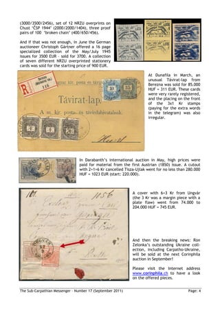 (3000/3500/2456), set of 12 NRZU overprints on
Chust ‘ČSP 1944’ (2000/2000/1404), three proof
pairs of 100 ‘broken chain’ (400/650/456).

And if that was not enough, in June the German
auctioneer Christoph Gärtner offered a 16 page
specialized collection of the May/July 1945
issues for 3500 EUR – sold for 3700. A collection
of seven different NRZU overprinted stationery
cards was sold for the starting price of 900 EUR.

                                                                     At Dunafila in March, an
                                                                     unusual Távirat-lap from
                                                                     Berezna was sold for 85.000
                                                                     HUF = 311 EUR. These cards
                                                                     were very rarely registered,
                                                                     and the placing on the front
                                                                     of the 3x1 Kr stamps
                                                                     (paying for the extra words
                                                                     in the telegram) was also
                                                                     irregular.




                                In Darabanth’s international auction in May, high prices were
                                paid for material from the first Austrian (1850) issue. A cutout
                                with 2+1+6 Kr cancelled Tisza-Ujlak went for no less than 280.000
                                HUF = 1023 EUR (start: 220.000).



                                                            A cover with 6+3 Kr from Ungvár
                                                            (the 3 Kr was a margin piece with a
                                                            plate flaw) went from 74.000 to
                                                            204.000 HUF = 745 EUR.




                                                            And then the breaking news: Ron
                                                            Zelonka’s outstanding Ukraine coll-
                                                            ection, including Carpatho-Ukraine,
                                                            will be sold at the next Corinphila
                                                            auction in September!

                                                            Please visit the Internet address
                                                            www.corinphila.ch to have a look
                                                            on the offered pieces.


The Sub-Carpathian Messenger – Number 17 (September 2011)                                 Page: 4
 