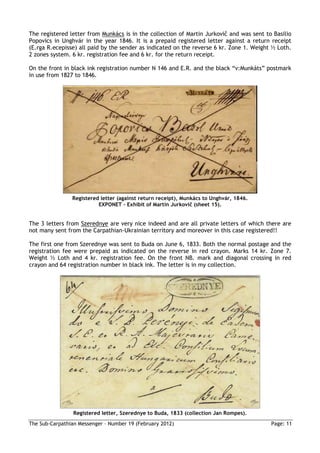 The registered letter from Munkács is in the collection of Martin Jurkovič and was sent to Basilio
Popovics in Unghvár in the year 1846. It is a prepaid registered letter against a return receipt
(E.rga R.ecepisse) all paid by the sender as indicated on the reverse 6 kr. Zone 1. Weight ½ Loth.
2 zones system. 6 kr. registration fee and 6 kr. for the return receipt.

On the front in black ink registration number N 146 and E.R. and the black “v:Munkáts” postmark
in use from 1827 to 1846.




                Registered letter (against return receipt), Munkács to Unghvár, 1846.
                          EXPONET – Exhibit of Martin Jurkovič (sheet 15).


The 3 letters from Szerednye are very nice indeed and are all private letters of which there are
not many sent from the Carpathian-Ukrainian territory and moreover in this case registered!!

The first one from Szerednye was sent to Buda on June 6, 1833. Both the normal postage and the
registration fee were prepaid as indicated on the reverse in red crayon. Marks 14 kr. Zone 7.
Weight ½ Loth and 4 kr. registration fee. On the front NB. mark and diagonal crossing in red
crayon and 64 registration number in black ink. The letter is in my collection.




                 Registered letter, Szerednye to Buda, 1833 (collection Jan Rompes).
The Sub-Carpathian Messenger – Number 19 (February 2012)                                  Page: 11
 