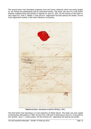 The second letter from Szerednye originates from the Cronin collection which was partly bought
by Jan Verleg and subsequently sold as mentioned earlier. The letter was sent to a well known
business company Rumy and Schwarz in Eperies on June 27, 1831. On the reverse of the letter in
red crayon 6 kr. Zone 3. Weight ½ Loth and 4 kr. registration fee both paid by the sender. On the
front registration number 5 and route indication via Caschau.




                       Registered letter, Szerednye to Eperies (Prešov), 1831.

The third letter from Szerednye is in the collection of Walter Rauch. The letter was sent unpaid
to Pechyujfalu (Pécsújfalu) in 1845. On the front a NB mark in black pencil and 6 kr. to be paid by
the receiver. Zone 1. 2 zones system. On the reverse 6 kr. registration fee paid by the sender.

The Sub-Carpathian Messenger – Number 19 (February 2012)                                   Page: 12
 