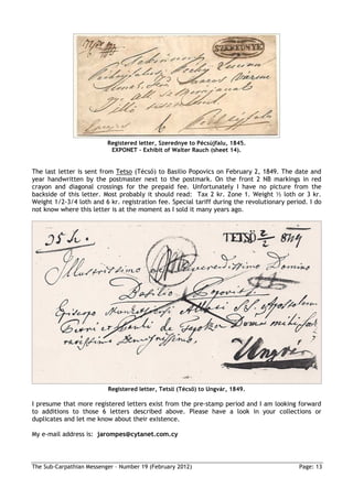 Registered letter, Szerednye to Pécsújfalu, 1845.
                           EXPONET – Exhibit of Walter Rauch (sheet 14).


The last letter is sent from Tetso (Técső) to Basilio Popovics on February 2, 1849. The date and
year handwritten by the postmaster next to the postmark. On the front 2 NB markings in red
crayon and diagonal crossings for the prepaid fee. Unfortunately I have no picture from the
backside of this letter. Most probably it should read: Tax 2 kr. Zone 1. Weight ½ loth or 3 kr.
Weight 1/2-3/4 loth and 6 kr. registration fee. Special tariff during the revolutionary period. I do
not know where this letter is at the moment as I sold it many years ago.




                          Registered letter, Tetsö (Técső) to Ungvár, 1849.

I presume that more registered letters exist from the pre-stamp period and I am looking forward
to additions to those 6 letters described above. Please have a look in your collections or
duplicates and let me know about their existence.

My e-mail address is: jarompes@cytanet.com.cy



The Sub-Carpathian Messenger – Number 19 (February 2012)                                    Page: 13
 
