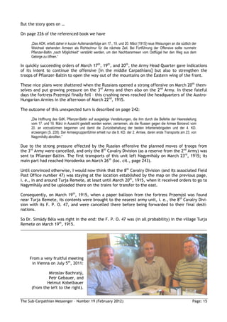 But the story goes on …

On page 226 of the referenced book we have

     „Das AOK. erließ daher in kurzer Aufeinanderfolge am 17., 19. und 20. März [1915] neue Weisungen an die südlich der
     Weichsel stehenden Armeen als Richtschnur für die nächste Zeit. Bei Fortführung der Offensive sollte nunmehr
     Pflanzer-Baltin „nach Möglichkeit“ verstärkt werden, um den Nachbararmeen vom Ostflügel her den Weg aus dem
     Gebirge zu öffnen.“

In quickly succeeding orders of March 17th, 19th, and 20th, the Army Head Quarter gave indications
of its intent to continue the offensive [in the middle Carpathians] but also to strengthen the
troops of Pflanzer-Baltin to open the way out of the mountains on the Eastern wing of the front.

These nice plans were shattered when the Russians opened a strong offensive on March 20th them-
selves and put growing pressure on the 3rd Army and then also on the 2nd Army. In these fateful
days the fortress Przemýsl finally fell – this crushing news reached the headquarters of the Austro-
Hungarian Armies in the afternoon of March 22nd, 1915.

The outcome of this unexpected turn is described on page 242:

     „Die Hoffnung des GdK. Pflanzer-Baltin auf ausgiebige Verstärkungen, die ihm durch die Befehle der Heeresleitung
     vom 17. und 19. März in Aussicht gestellt worden waren, zerrannen, als die Russen gegen die Armee Boroević vom
     20. an vorzustürmen begannen und damit die Zurückbehaltung der beiden Infanteriebrigaden und der 4. KD.
     erzwangen (S. 228). Der Armeegruppenführer erhielt nur die 8. KD. der 2. Armee, deren erste Transporte am 23. von
     Nagymihály abrollten.”

Due to the strong pressure effected by the Russian offensive the planned moves of troops from
the 3rd Army were cancelled, and only the 8th Cavalry Division (as a reserve from the 2nd Army) was
sent to Pflanzer-Baltin. The first transports of this unit left Nagymihály on March 23rd, 1915; its
main part had reached Horodenka on March 26th (loc. cit., page 243).

Until convinced otherwise, I would now think that the 8th Cavalry Division (and its associated Field
Post Office number 47) was staying at the location established by the map on the previous page,
i. e., in and around Turja Remete, at least until March 20th, 1915, when it received orders to go to
Nagymihály and be uploaded there on the trains for transfer to the east.

Consequently, on March 19th, 1915, when a paper balloon from the fortress Przemýsl was found
near Turja Remete, its contents were brought to the nearest army unit, i. e., the 8th Cavalry Divi-
sion with its F. P. O. 47, and were cancelled there before being forwarded to their final desti-
nations.

So Dr. Simády Béla was right in the end: the F. P. O. 47 was (in all probability) in the village Turja
Remete on March 19th, 1915.




     From a very fruitful meeting
      in Vienna on July 5th, 2011:

               Miroslav Bachratý,
               Petr Gebauer, and
              Helmut Kobelbauer
      (from the left to the right).


The Sub-Carpathian Messenger – Number 19 (February 2012)                                                             Page: 15
 