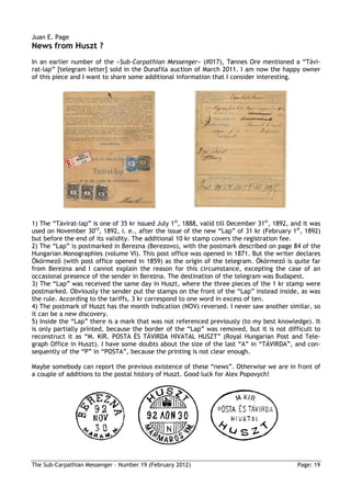 Juan E. Page
News from Huszt ?
In an earlier number of the »Sub-Carpathian Messenger« (#017), Tønnes Ore mentioned a “Távi-
rat-lap” [telegram letter] sold in the Dunafila auction of March 2011. I am now the happy owner
of this piece and I want to share some additional information that I consider interesting.




1) The “Távirat-lap” is one of 35 kr issued July 1st, 1888, valid till December 31st, 1892, and it was
used on November 30rd, 1892, i. e., after the issue of the new “Lap” of 31 kr (February 1st, 1892)
but before the end of its validity. The additional 10 kr stamp covers the registration fee.
2) The “Lap” is postmarked in Berezna (Berezovo), with the postmark described on page 84 of the
Hungarian Monographies (volume VI). This post office was opened in 1871. But the writer declares
Ökörmező (with post office opened in 1859) as the origin of the telegram. Ökörmező is quite far
from Berezna and I cannot explain the reason for this circumstance, excepting the case of an
occasional presence of the sender in Berezna. The destination of the telegram was Budapest.
3) The “Lap” was received the same day in Huszt, where the three pieces of the 1 kr stamp were
postmarked. Obviously the sender put the stamps on the front of the “Lap” instead inside, as was
the rule. According to the tariffs, 3 kr correspond to one word in excess of ten.
4) The postmark of Huszt has the month indication (NOV) reversed. I never saw another similar, so
it can be a new discovery.
5) Inside the “Lap” there is a mark that was not referenced previously (to my best knowledge). It
is only partially printed, because the border of the “Lap” was removed, but it is not difficult to
reconstruct it as “M. KIR. POSTA ÉS TÁVIRDA HIVATAL HUSZT” (Royal Hungarian Post and Tele-
graph Office in Huszt). I have some doubts about the size of the last “A” in “TÁVIRDA”, and con-
sequently of the “P” in “POSTA”, because the printing is not clear enough.

Maybe somebody can report the previous existence of these “news”. Otherwise we are in front of
a couple of additions to the postal history of Huszt. Good luck for Alex Popovych!




The Sub-Carpathian Messenger – Number 19 (February 2012)                                     Page: 19
 