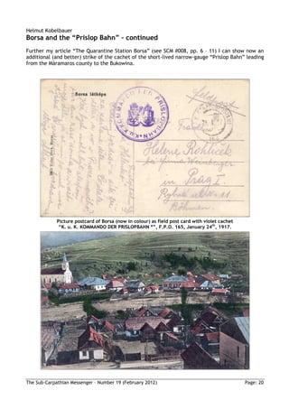 Helmut Kobelbauer
Borsa and the “Prislop Bahn” – continued
Further my article “The Quarantine Station Borsa” (see SCM #008, pp. 6 – 11) I can show now an
additional (and better) strike of the cachet of the short-lived narrow-gauge “Prislop Bahn” leading
from the Máramaros county to the Bukowina.




             Picture postcard of Borsa (now in colour) as field post card with violet cachet
              “K. u. K. KOMMANDO DER PRISLOPBAHN *”, F.P.O. 165, January 24th, 1917.




The Sub-Carpathian Messenger – Number 19 (February 2012)                                       Page: 20
 