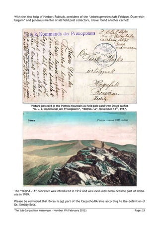 With the kind help of Herbert Robisch, president of the “Arbeitsgemeinschaft Feldpost Österreich-
Ungarn” and generous mentor of all field post collectors, I have found another cachet:




             Picture postcard of the Pietros mountain as field post card with violet cachet
              “K. u. k. Kommando der Prislopbahn”, “BORSA / A”, November 12th, 1917.




The “BORSA / A” canceller was introduced in 1912 and was used until Borsa became part of Roma-
nia in 1919.

Please be reminded that Borsa is not part of the Carpatho-Ukraine according to the definition of
Dr. Simády Béla.
The Sub-Carpathian Messenger – Number 19 (February 2012)                                      Page: 21
 