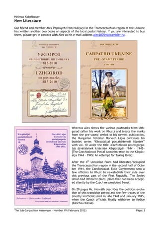 Helmut Kobelbauer
New Literature
Our friend and member Alex Popovych from Huklyvyi in the Transcarpathian region of the Ukraine
has written another two books on aspects of the local postal history. If you are interested to buy
them, please get in contact with Alex at his e-mail address alex200546@rambler.ru.




                                            Whereas Alex shows the various postmarks from Uzh-
                                            gorod (after his work on Khust) and treats the marks
                                            from the pre-stamp period in his newest publication,
                                            the Hungarian historian Horváth Lajos continues his
                                            booklet series “Kárpátaljai postatörténeti füzetek”
                                            with vol. 10 under the title »Csehszlovák postaigazga-
                                            tás átvételének kísérlete Kárpátalján 1944 – 1945«
                                            [The Czechoslovak Postal Administration in the Kárpát-
                                            alja 1944 – 1945: An Attempt for Taking Over].

                                            After the 4th Ukrainian Front had liberated/occupied
                                            the Transcarpathian region in the second half of Octo-
                                            ber 1944, the Czechoslovak Exile Government sent a
                                            few officials to Khust to re-establish their rule over
                                            this previous part of the First Republic. The Soviet
                                            Union had different plans, plans that had been accept-
                                            ed silently by the Czech ex-president Beneš.

                                            On 29 pages Mr. Horváth describes the political evolu-
                                            tion of this transition period and the few traces of the
                                            (mostly inofficial) mail in late 1944 and January 1945,
                                            when the Czech officials finally withdrew to Košice
                                            (Kaschau/Kassa).

The Sub-Carpathian Messenger – Number 19 (February 2012)                                     Page: 3
 