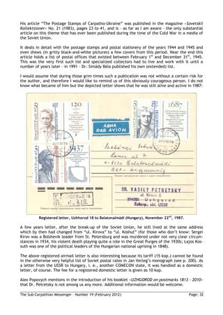 His article “The Postage Stamps of Carpatho-Ukraine” was published in the magazine »Sovetskii
Kollektsioner« No. 21 (1983), pages 23 to 41, and is – as far as I am aware – the only substantial
article on this theme that has ever been published during the time of the Cold War in a media of
the Soviet Union.

It deals in detail with the postage stamps and postal stationery of the years 1944 and 1945 and
even shows (in gritty black-and-white pictures) a few covers from this period. Near the end this
article holds a list of postal offices that existed between February 1st and December 31st, 1945.
This was the very first such list and specialized collectors had to live and work with it until a
number of years later – in 1991 – Dr. Simády Béla published his own (extended) list.

I would assume that during those grim times such a publication was not without a certain risk for
the author, and therefore I would like to remind us of this obviously courageous person. I do not
know what became of him but the depicted letter shows that he was still alive and active in 1987:




          Registered letter, Uzhhorod 18 to Balatonalmádi (Hungary), November 22nd, 1987.

A few years letter, after the break-up of the Soviet Union, he still lived at the same address
which by then had changed from “ul. Kirova” to “ul. Koshut” (for those who don’t know: Sergei
Kirov was a Bolshevik leader from St. Petersburg and was murdered under not very clear circum-
stances in 1934, his violent death playing quite a role in the Great Purges of the 1930s; Lajos Kos-
suth was one of the political leaders of the Hungarian national uprising in 1848).

The above registered airmail letter is also interesting because its tariff (15 kop.) cannot be found
in the otherwise very helpful list of Soviet postal rates in Jan Verleg’s monograph (see p. 200). As
a letter from the USSR to Hungary, i. e., another COMECON state, it was handled as a domestic
letter, of course. The fee for a registered domestic letter is given as 10 kop.

Alex Popovych mentions in the introduction of his booklet »UZHGOROD on postmarks 1813 - 2010«
that Dr. Petretsky is not among us any more. Additional information would be welcome.

The Sub-Carpathian Messenger – Number 19 (February 2012)                                    Page: 32
 