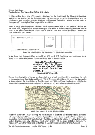 Helmut Kobelbauer
The Neglected Pre-Stamp Post Office: Nyíresfalva

In 1786 the first three post offices were established on the territory of the Kárpátalja: Munkács,
Szerednye and Ungvár. In the following year the connection between Kaschau/Kassa and the
existing southern postal route from Debrecen to Sziget was formed by creating another group of
three post offices in Nyíresfalva, Nagyszőllős, and Halmi.

Halmi is today lying in Romania (Halmeu) and is therefore not part of the Carpatho Ukraine. On
the other hand, Nagyszőllős is a well-known post office and its three pre-stamp postmarks can be
found in each serious collection of our area of interest. But what about Nyíresfalva – would you
have known this post office?




                   From the »Handbook of the Hungarian Pre Stamp Mail«, p. 297.

So we learn that this post office worked from 1787 until 1838 (and then was closed) and appa-
rently never had a postmark of its own. (At least none is documented.)




                                     Korabinsky (1786), p. 463.

The earliest description of Hungarian places is, I have already mentioned it in an article, the book
by Johann Matthias Korabinsky, published 1786 in Pressburg (Bratislava). Its entry for Nyíresfalva
is shown above; the translation to English would be: “Nyireschfalva, Dunkovicza, a Ruthenian
village in the Bereg county in the domain of Munkatsch […] with a Greek Orthodox church.”




                             Detail from map by J. M. Korabinsky (1786).

This book came with a map, showing the postal routes of this time and therefore being the earli-
est graphical proof of the newly established post offices in the later Carpatho Ukraine. It shows a
connection from Caschau through Unghvár, Munkáts, and Huszt to Sziget. In reality, the eastern
part of this route was only established much later, and in 1786 the route ended at Munkács. The
map doesn’t show the village and post office of Szerednye (between Ungvár and Munkács).
The Sub-Carpathian Messenger – Number 19 (February 2012)                                     Page: 4
 