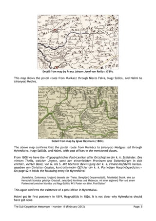 Detail from map by Franz Johann Josef von Reilly (1789).

This map shows the postal route from Munkacz through Nieres Falva, Nagy Szölos, and Halmi to
(Aranyos) Medies.




                                   Detail from map by Ignaz Heymann (1804).

The above map confirms that the postal route from Munkács to (Aranyos) Medgyes led through
Nyíresfalva, Nagy Szőllős, and Halmi, with post offices in the mentioned places.

From 1808 we have the »Topographisches Post=Lexikon aller Ortschaften der k. k. Erbländer. Des
vierten Theils, welcher Ungern, samt den einverleibten Provinzen und Siebenbürgen in sich
enthält, vierter Band, von N. bis S. Mit höchster Bewilligung der k. k. Finanz=Hofstelle heraus-
gegeben von Christian Crusius, kontrollirenden Officier der k. k. Postwägen Haupt=Expedizion.«
On page 62 it holds the following entry for Nyiresfalva:

     „Nyiresfalva, Dunkovieza, Ung[arn] diesseits der Theiss, Beregh[er] Gespannsch[aft], Felvidek[er] Bezirk, eine zur
     Herrschaft Munkács gehörige Ortschaft, zwisch[en] Kis-Almas und Medencze, mit einer eig[enen] Pfarr und einem
     Postwechsel zwischen Munkács und Nagy-Szöllös, 44½ Posten von Wien, Post-Station.“

This again confirms the existence of a post office in Nyíresfalva.

Halmi got its first postmark in 1819, Nagyszőllős in 1826. It is not clear why Nyíresfalva should
have got none.

The Sub-Carpathian Messenger – Number 19 (February 2012)                                                             Page: 5
 