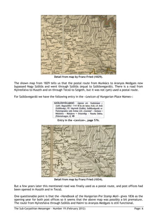 Detail from map by Franz Fried (1829).

The shown map from 1829 tells us that the postal route from Munkács to Aranyos Medgyes now
bypassed Nagy Szőllős and went through Szőllős (equal to Szőlősvegardό). There is a road from
Nyíresfalva to Huszth and on through Tecső to Szigeth, but it was not (yet) used a postal route.

For Szőlősvegardό we have the following entry in the »Lexicon of Hungarian Place Names«:




                                  Entry in the »Lexicon«, page 576.




                               Detail from map by Franz Fried (1834).

But a few years later this mentioned road was finally used as a postal route, and post offices had
been opened in Huszth and in Tecső.

One questionable point is that the »Handbook of the Hungarian Pre Stamp Mail« gives 1836 as the
opening year for both post offices so it seems that the above map was possibly a bit premature.
The route from Nyíresfalva through Szőllős and Halmi to Aranyos Medgyes is still functional.
The Sub-Carpathian Messenger – Number 19 (February 2012)                                   Page: 6
 