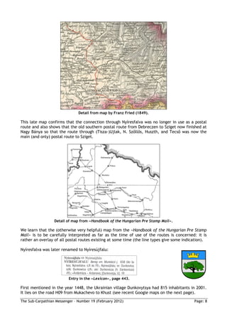 Detail from map by Franz Fried (1849).

This late map confirms that the connection through Nyíresfalva was no longer in use as a postal
route and also shows that the old southern postal route from Debreczen to Sziget now finished at
Nagy Bánya so that the route through (Tisza-)Ujlak, N. Szőllős, Huszth, and Tecső was now the
main (and only) postal route to Sziget.




                  Detail of map from »Handbook of the Hungarian Pre Stamp Mail«.

We learn that the (otherwise very helpful) map from the »Handbook of the Hungarian Pre Stamp
Mail« is to be carefully interpreted as far as the time of use of the routes is concerned: it is
rather an overlay of all postal routes existing at some time (the line types give some indication).

Nyíresfalva was later renamed to Nyíresújfalu:




                          Entry in the »Lexicon«, page 443.

First mentioned in the year 1448, the Ukrainian village Dunkovytsya had 815 inhabitants in 2001.
It lies on the road H09 from Mukachevo to Khust (see recent Google maps on the next page).
The Sub-Carpathian Messenger – Number 19 (February 2012)                                    Page: 8
 