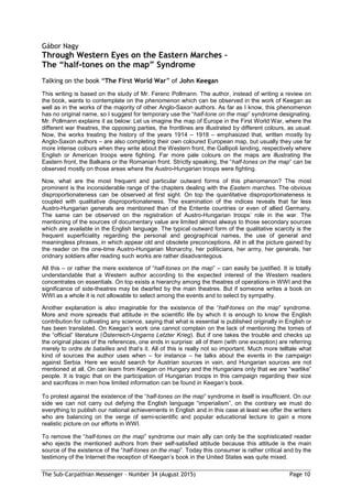 The Sub-Carpathian Messenger – Number 34 (August 2015) Page 10
Gábor Nagy
Through Western Eyes on the Eastern Marches –
The “half-tones on the map” Syndrome
Talking on the book “The First World War” of John Keegan
This writing is based on the study of Mr. Ferenc Pollmann. The author, instead of writing a review on
the book, wants to contemplate on the phenomenon which can be observed in the work of Keegan as
well as in the works of the majority of other Anglo-Saxon authors. As far as I know, this phenomenon
has no original name, so I suggest for temporary use the “half-tone on the map” syndrome designating.
Mr. Pollmann explains it as below: Let us imagine the map of Europe in the First World War, where the
different war theatres, the opposing parties, the frontlines are illustrated by different colours, as usual.
Now, the works treating the history of the years 1914 – 1918 – emphasized that, written mostly by
Anglo-Saxon authors – are also completing their own coloured European map, but usually they use far
more intense colours when they write about the Western front, the Gallipoli landing, respectively where
English or American troops were fighting. Far more pale colours on the maps are illustrating the
Eastern front, the Balkans or the Romanian front. Strictly speaking, the “half-tones on the map” can be
observed mostly on those areas where the Austro-Hungarian troops were fighting.
Now, what are the most frequent and particular outward forms of this phenomenon? The most
prominent is the inconsiderable range of the chapters dealing with the Eastern marches. The obvious
disproportionateness can be observed at first sight. On top the quantitative disproportionateness is
coupled with qualitative disproportionateness. The examination of the indices reveals that far less
Austro-Hungarian generals are mentioned than of the Entente countries or even of allied Germany.
The same can be observed on the registration of Austro-Hungarian troops’ role in the war. The
mentioning of the sources of documentary value are limited almost always to those secondary sources
which are available in the English language. The typical outward form of the qualitative scarcity is the
frequent superficiality regarding the personal and geographical names, the use of general and
meaningless phrases, in which appear old and obsolete preconceptions. All in all the picture gained by
the reader on the one-time Austro-Hungarian Monarchy, her politicians, her army, her generals, her
oridnary soldiers after reading such works are rather disadvantegous.
All this – or rather the mere existence of “half-tones on the map” – can easily be justified. It is totally
understandable that a Western author according to the expected interest of the Western readers
concentrates on essentials. On top exists a hierarchy among the theatres of operations in WWI and the
significance of side-theatres may be dwarfed by the main theatres. But if someone writes a book on
WWI as a whole it is not allowable to select among the events and to select by sympathy.
Another explanation is also imaginable for the existence of the “half-tones on the map” syndrome.
More and more spreads that attitude in the scientific life by which it is enough to know the English
contribution for cultivating any science, saying that what is essential is published originally in English or
has been translated. On Keegan’s work one cannot complain on the lack of mentioning the tomes of
the “official” literature (Österreich-Ungarns Letzter Krieg). But if one takes the trouble and checks up
the original places of the references, one ends in surprise: all of them (with one exception) are referring
merely to ordre de batailles and that’s it. All of this is really not so important. Much more telltale what
kind of sources the author uses when – for instance – he talks about the events in the campaign
against Serbia. Here we would search for Austrian sources in vain, and Hungarian sources are not
mentioned at all. On can learn from Keegan on Hungary and the Hungarians only that we are “warlike”
people. It is tragic that on the participation of Hungarian troops in this campaign regarding their size
and sacrifices in men how limited information can be found in Keegan’s book.
To protest against the existence of the “half-tones on the map” syndrome in itself is insufficient. On our
side we can not carry out defying the English language “imperialism”, on the contrary we must do
everything to publish our national achievements in English and in this case at least we offer the writers
who are balancing on the verge of semi-scientific and popular educational lecture to gain a more
realistic picture on our efforts in WWI.
To remove the “half-tones on the map” syndrome our main ally can only be the sophisticated reader
who ejects the mentioned authors from their self-satisfied attitude because this attitude is the main
source of the existence of the “half-tones on the map”. Today this consumer is rather critical and by the
testimony of the Internet the reception of Keegan’s book in the United States was quite mixed.
 