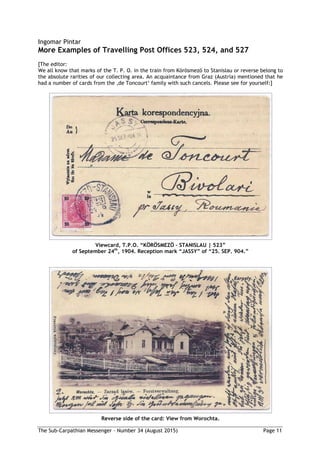 The Sub-Carpathian Messenger – Number 34 (August 2015) Page 11
Ingomar Pintar
More Examples of Travelling Post Offices 523, 524, and 527
[The editor:
We all know that marks of the T. P. O. in the train from Körösmező to Stanislau or reverse belong to
the absolute rarities of our collecting area. An acquaintance from Graz (Austria) mentioned that he
had a number of cards from the ‚de Toncourt‘ family with such cancels. Please see for yourself:]
Viewcard, T.P.O. “KÖRÖSMEZÖ – STANISLAU | 523”
of September 24th
, 1904. Reception mark “JASSY” of “25. SEP. 904.”
Reverse side of the card: View from Worochta.
 