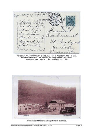 The Sub-Carpathian Messenger – Number 34 (August 2015) Page 13
Viewcard, T.P.O. “KÖRÖSMEZÖ – STANISLAU | 524” of August 24th
, 1906, to Graz.
Adressed to Monsieur G. de Toncourt, St. Radegund near Graz, Styria.
With transit mark “GRAZ 1 | * 4d *” of August 28th
, 1906.
Reverse side of the card: Railway station in Jaremcze.
 