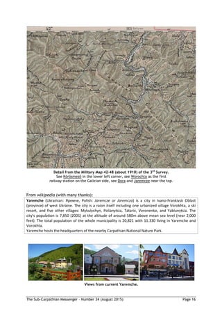 The Sub-Carpathian Messenger – Number 34 (August 2015) Page 16
Detail from the Military Map 42-48 (about 1910) of the 3rd
Survey.
See Körösmező in the lower left corner, see Worochta as the first
railway station on the Galician side, see Dora and Jaremcze near the top.
From wikipedia (with many thanks):
Yaremche (Ukrainian: Яремчe, Polish: Jaremcze or Jaremcza) is a city in Ivano-Frankivsk Oblast
(province) of west Ukraine. The city is a raion itself including one urbanized village Vorokhta, a ski
resort, and five other villages: Mykulychyn, Polianytsia, Tatariv, Voronenko, and Yablunytsia. The
city's population is 7,850 (2001) at the altitude of around 580m above mean sea level (near 2,000
feet). The total population of the whole municipality is 20,821 with 11.330 living in Yaremche and
Vorokhta.
Yaremche hosts the headquarters of the nearby Carpathian National Nature Park.
Views from current Yaremche.
 