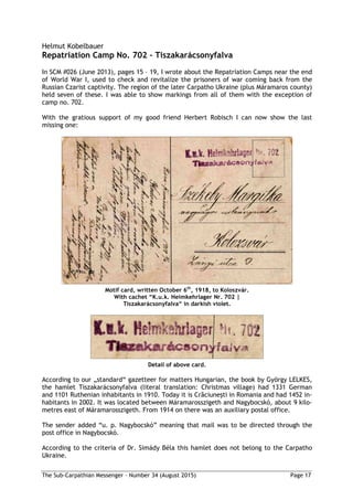 The Sub-Carpathian Messenger – Number 34 (August 2015) Page 17
Helmut Kobelbauer
Repatriation Camp No. 702 – Tiszakarácsonyfalva
In SCM #026 (June 2013), pages 15 – 19, I wrote about the Repatriation Camps near the end
of World War I, used to check and revitalize the prisoners of war coming back from the
Russian Czarist captivity. The region of the later Carpatho Ukraine (plus Máramaros county)
held seven of these. I was able to show markings from all of them with the exception of
camp no. 702.
With the gratious support of my good friend Herbert Robisch I can now show the last
missing one:
Motif card, written October 6th
, 1918, to Koloszvár.
With cachet “K.u.k. Heimkehrlager Nr. 702 |
Tiszakarácsonyfalva“ in darkish violet.
Detail of above card.
According to our „standard“ gazetteer for matters Hungarian, the book by György LELKES,
the hamlet Tiszakarácsonyfalva (literal translation: Christmas village) had 1331 German
and 1101 Ruthenian inhabitants in 1910. Today it is Crăciuneşti in Romania and had 1452 in-
habitants in 2002. It was located between Máramarosszigeth and Nagybocskó, about 9 kilo-
metres east of Máramarosszigeth. From 1914 on there was an auxiliary postal office.
The sender added “u. p. Nagybocskó” meaning that mail was to be directed through the
post office in Nagybocskó.
According to the criteria of Dr. Simády Béla this hamlet does not belong to the Carpatho
Ukraine.
 