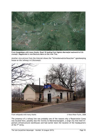 The Sub-Carpathian Messenger – Number 34 (August 2015) Page 18
From GoogleMaps with many thanks: Road 18 leading from Sighetu Marmaţiei eastward to Cră-
ciuneşti. Nagybocskó is now Bocicoiu Mare on the river Tisa.
Another nice picture from the Internet shows the “Schrankenwärterhäuschen” (gatekeeping
house on the railway) in Crăciuneşti:
From wikipedia with many thanks © Hans-Peter Fuchs, 2008
The presence of a railway line was probably one of the reasons why a Repatriation Camp
was located here, possibly also the vicinity to Máramarosszigeth, a large city that held im-
portant infrastructural warehouses and had earlier been the location of the headquarters
of the 7th
Army.
 