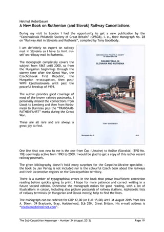 The Sub-Carpathian Messenger – Number 34 (August 2015) Page 19
Helmut Kobelbauer
A New Book on Ruthenian (and Slovak) Railway Cancellations
During my visit to London I had the opportunity to get a new publication by the
“Czechoslovak Philatelic Society of Great Britain” (CPSGB), i. e., their Monograph No. 28
on “Railway Mail in Slovakia and Ruthenia”, compiled by Tony Goodbody.
I am definitely no expert on railway
mail in Slovakia so I have to limit my-
self on railway mail in Ruthenia.
The monograph completely covers the
subject from 1867 until 2000, so from
the Hungarian beginnings through the
stormy time after the Great War, the
Czechoslovak First Republic, the
Hungarian re-occupation, then post-
WWII Czechoslovakia until past the
peaceful breakup of 1993.
The author provides good coverage of
most of the known railway postmarks. I
personally missed the connections from
Uzsok to Lemberg and then from Körös-
mező to Stanislau plus the “TRANSKAR-
PATHENFAHRT” marks during the Great
War.
These are all rare and are always a
great joy to find.
One line that was new to me is the one from Čop (Ukraine) to Košice (Slovakia) (TPO No.
192) seemingly active from 1993 to 2000. I would be glad to get a copy of this rather recent
railway postmark.
The given bibliography doesn’t hold many surprises for the Carpatho-Ukraine specialist –
the book by Jan Verleg is not included nor is the colourful Czech book about the railways
and their locomotive engines on the Subcarpathian territory.
There is a number of typographical errors in the book that prove insufficient correction
reading before quickly going to print. I hope for more patience and correct writing in a
future second edition. Otherwise the monograph makes for good reading, with a lot of
illustrations in colour, including also picture postcards of railway stations. Alphabetic lists
of railway terminals (in Hungarian and Slovak mostly) help to find the lines.
The monograph can be ordered for GBP 12,00 (or EUR 15,00) until 31 August 2015 from Rex
A. Dixon, 39 Braybank, Bray, Maidenhead, SL6 2BH, Great Britain. His e-mail address is
“rexdixon@btinternet.com”.
 