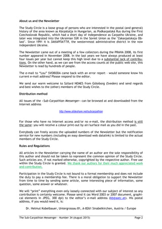 The Sub-Carpathian Messenger – Number 34 (August 2015) Page 2
About us and the Newsletter
The Study Circle is a loose group of persons who are interested in the postal (and general)
history of the area known as Kárpátalja in Hungarian, as Podkarpatská Rus during the First
Czechoslovak Republic, which had a short day of independence as Carpatho Ukraine, and
later was integrated into the Ukrainian SSR in the Soviet Union as the ‘Zakarpatskaja Ob-
last’. Since 1991 it is ЗАКАРПАТТЯ, the westernmost administrative district in the now
independent Ukraine.
The Newsletter came out of a meeting of a few collectors during the PRAHA 2008, its first
number appeared in November 2008. In the last years we have always produced at least
four issues per year but cannot keep this high level due to a substantial lack of contribu-
tions. On the other hand, as we can see from the access counts at the public web site, this
Newsletter is read by hundreds of people.
The e-mail to “Lou” SVOBODA came back with an error report – would someone know his
current e-mail address? Please respond to the editor.
We send our warm welcome to Szilard NEMES from Göteborg (Sveden) and send regards
and best wishes to the (other) members of the Study Circle.
Distribution method
All issues of the »Sub-Carpathian Messenger« can be browsed at and downloaded from the
Internet address
http://www.slideshare.net/subcarpathian
For those who have no Internet access and/or no e-mail, the distribution method is still
the same: you will receive a colour print-out by air/surface mail as you did in the past.
Everybody can freely access the uploaded numbers of the Newsletter but the notification
service for new numbers (including an easy download web datalink) is limited to the actual
members of the Study Circle.
Rules and Regulations
All articles in the Newsletter carrying the name of an author are the sole responsibility of
this author and should not be taken to represent the common opinion of the Study Circle.
Such articles are, if not marked otherwise, copyrighted by the respective author. Free use
within the Study Circle is granted. We thank our authors for their much appreciated work
and contribution.
Participation in the Study Circle is not bound to a formal membership and does not include
the duty to pay a membership fee. There is a moral obligation to support the Newsletter
from time to time by sending some article, some interesting piece of information, some
question, some answer or whatever.
We will “print” everything even only loosely connected with our subject of interest so any
contribution is certainly welcome. Please send it (as Word 2003 or 2007 document, graphi-
cal elements in JPEG, 300 dpi) to the editor’s e-mail address (kb@aatc.at). His postal
address, if you would need it, is:
Dr. Helmut Kobelbauer, Untergrossau 81, A-8261 Sinabelkirchen, Austria / Europe
 