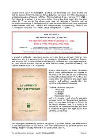 The Sub-Carpathian Messenger – Number 34 (August 2015) Page 20
Another book is still in the making but – as I have seen an advance copy – I can promise you
that the authors, Peter Cybaniak and Roman Dubyniak, have done everything to produce a
perfect continuation of volume 1 of their »The Czechoslovak Army in Ukraine 1914 – 1920«.
The volume 2, to appear in a few weeks (when I am writing this), covers the field post
offices 22, 35, 44, and 46. The advance copy I saw had 140 pages in full colour with an
incredible accumulation of field post card pictures and the information on them, translated
by Petr Gebauer from Brno. They had also substantial help from Brian Day, author of the
»Czechoslovak Field Post 1918 – 1921«, CPSGB monograph no. 17 (2002).
In a batch of old books I have found another perl. Aldo Dami is a (private) historian from
Switzerland who first was mentioned to me by my good friend Martin Schmid from Romans-
horn as author of a book on the border changes after the Great War. I can report now that
Mr. Dami also has written a book »La Ruthénie Subcarpathique«, published in 1944 by “Les
Éditions du Mont-Blanc S. A.” in Genève.
So after »The Republic for A Day« of Michael
Winch, which demonstrated the interest of
the British for the fate of this little-known
province of Czechoslovakia in 1939, this is the
second book, now in French, that covers both
historical and political aspects after the
forced re-unification with Hungary.
The book consists of four parts
- The country
- The people
- The history
- Present and future
and in its structure and scientific approach
reminded me of the “Geographical Handbook
Series” of the Naval Intelligence Division in
the United Kingdom, used as a baseline in
information for the military officers (not only
in the British Navy) in their fight against Nazi
Germany and its allies.
Such books give the necessary historical background to our main interest, the postal history
of the Subcarpathians. As your editor I am aware that some of my political opinions are
strongly disagreed with by members of the Study Circle. So be it.
 