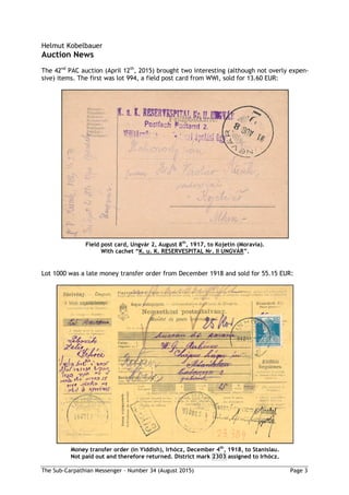 The Sub-Carpathian Messenger – Number 34 (August 2015) Page 3
Helmut Kobelbauer
Auction News
The 42nd
PAC auction (April 12th
, 2015) brought two interesting (although not overly expen-
sive) items. The first was lot 994, a field post card from WWI, sold for 13.60 EUR:
Field post card, Ungvár 2, August 8th
, 1917, to Kojetín (Moravia).
With cachet “K. u. K. RESERVESPITAL Nr. II UNGVÁR”.
Lot 1000 was a late money transfer order from December 1918 and sold for 55.15 EUR:
Money transfer order (in Yiddish), Irhócz, December 4th
, 1918, to Stanislau.
Not paid out and therefore returned. District mark 2303 assigned to Irhócz.
 
