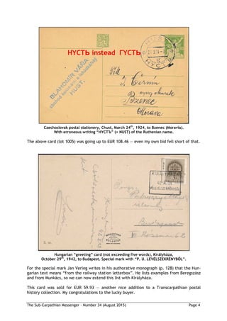 The Sub-Carpathian Messenger – Number 34 (August 2015) Page 4
Czechoslovak postal stationery, Chust, March 24th
, 1924, to Bzenec (Moravia).
With erroneous writing “HYCTЪ” (= NUST) of the Ruthenian name.
The above card (lot 1005) was going up to EUR 108.46 — even my own bid fell short of that.
Hungarian “greeting” card (not exceeding five words), Királyháza,
October 29th
, 1942, to Budapest. Special mark with “P. U. LEVÉLSZEKRÉNYBŐL”.
For the special mark Jan Verleg writes in his authorative monograph (p. 128) that the Hun-
garian text means “from the railway station letterbox”. He lists examples from Beregszász
and from Munkács, so we can now extend this list with Királyháza.
This card was sold for EUR 59.93 — another nice addition to a Transcarpathian postal
history collection. My congratulations to the lucky buyer.
 