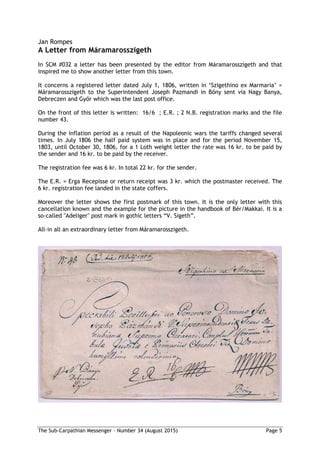 The Sub-Carpathian Messenger – Number 34 (August 2015) Page 5
Jan Rompes
A Letter from Máramarosszigeth
In SCM #032 a letter has been presented by the editor from Máramarosszigeth and that
inspired me to show another letter from this town.
It concerns a registered letter dated July 1, 1806, written in ‘Szigethino ex Marmaria’ =
Máramarosszigeth to the Superintendent Joseph Pazmandi in Bőny sent via Nagy Banya,
Debreczen and Győr which was the last post office.
On the front of this letter is written: 16/6 ; E.R. ; 2 N.B. registration marks and the file
number 43.
During the inflation period as a result of the Napoleonic wars the tariffs changed several
times. In July 1806 the half paid system was in place and for the period November 15,
1803, until October 30, 1806, for a 1 Loth weight letter the rate was 16 kr. to be paid by
the sender and 16 kr. to be paid by the receiver.
The registration fee was 6 kr. In total 22 kr. for the sender.
The E.R. = Erga Recepisse or return receipt was 3 kr. which the postmaster received. The
6 kr. registration fee landed in the state coffers.
Moreover the letter shows the first postmark of this town. It is the only letter with this
cancellation known and the example for the picture in the handbook of Bér/Makkai. It is a
so-called "Adeliger" post mark in gothic letters “V. Sigeth”.
All-in all an extraordinary letter from Máramarosszigeth.
 