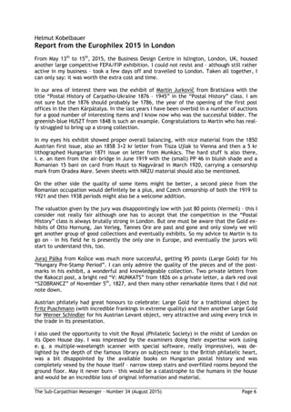 The Sub-Carpathian Messenger – Number 34 (August 2015) Page 6
Helmut Kobelbauer
Report from the Europhilex 2015 in London
From May 13th
to 15th
, 2015, the Business Design Centre in Islington, London, UK, housed
another large competitive FEPA/FIP exhibition. I could not resist and – although still rather
active in my business – took a few days off and travelled to London. Taken all together, I
can only say: it was worth the extra cost and time.
In our area of interest there was the exhibit of Martin Jurkovič from Bratislava with the
title “Postal History of Carpatho-Ukraine 1876 – 1945” in the “Postal History” class. I am
not sure but the 1876 should probably be 1786, the year of the opening of the first post
offices in the then Kárpátalya. In the last years I have been overbid in a number of auctions
for a good number of interesting items and I know now who was the successful bidder. The
greenish-blue HUSZT from 1848 is such an example. Congratulations to Martin who has real-
ly struggled to bring up a strong collection.
In my eyes his exhibit showed proper overall balancing, with nice material from the 1850
Austrian first issue, also an 1858 3+2 kr letter from Tisza Ujlak to Vienna and then a 5 kr
lithographed Hungarian 1871 issue on letter from Munkács. The hard stuff is also there,
i. e. an item from the air-bridge in June 1919 with the (small) PP 46 in bluish shade and a
Romanian 15 bani on card from Huszt to Nagyvárad in March 1920, carrying a censorship
mark from Oradea Mare. Seven sheets with NRZU material should also be mentioned.
On the other side the quality of some items might be better, a second piece from the
Romanian occupation would definitely be a plus, and Czech censorship of both the 1919 to
1921 and then 1938 periods might also be a welcome addition.
The valuation given by the jury was disappointingly low with just 80 points (Vermeil) – this I
consider not really fair although one has to accept that the competition in the “Postal
History” class is always brutally strong in London. But one must be aware that the Gold ex-
hibits of Otto Hornung, Jan Verleg, Tønnes Ore are past and gone and only slowly we will
get another group of good collections and eventually exhibits. So my advice to Martin is to
go on – in his field he is presently the only one in Europe, and eventually the jurors will
start to understand this, too.
Juraj Pálka from Košice was much more successful, getting 95 points (Large Gold) for his
“Hungary Pre-Stamp Period”. I can only admire the quality of the pieces and of the post-
marks in his exhibit, a wonderful and knowledgeable collection. Two private letters from
the Rakoczi post, a bright red “V: MUNKATS” from 1826 on a private letter, a dark red oval
“SZOBRANCZ” of November 5th
, 1827, and then many other remarkable items that I did not
note down.
Austrian philately had great honours to celebrate: Large Gold for a traditional object by
Fritz Puschmann (with incredible frankings in extreme quality) and then another Large Gold
for Werner Schindler for his Austrian Levant object, very attractive and using every trick in
the trade in its presentation.
I also used the opportunity to visit the Royal (Philatelic Society) in the midst of London on
its Open House day. I was impressed by the examiners doing their expertise work (using
e. g. a multiple-wavelength scanner with special software, really impressive), was de-
lighted by the depth of the famous library on subjects near to the British philatelic heart,
was a bit disappointed by the available books on Hungarian postal history and was
completely vexed by the house itself – narrow steep stairs and overfilled rooms beyond the
ground floor. May it never burn – this would be a catastrophe to the humans in the house
and would be an incredible loss of original information and material.
 