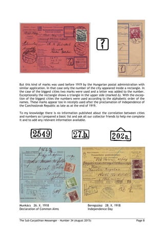The Sub-Carpathian Messenger – Number 34 (August 2015) Page 8
But this kind of marks was used before 1919 by the Hungarian postal administration with
similar application. In that case only the number of the city appeared inside a rectangle. In
the case of the biggest cities two marks were used and a letter was added to the number.
Exceptionally the rectangle shows a triangle in the upper side (marked ∆). With the excep-
tion of the biggest cities the numbers were used according to the alphabetic order of the
names. These marks appear too in receipts used after the proclamation of independence of
the Czechoslovak Republic as late as at the end of 1919.
To my knowledge there is no information published about the correlation between cities
and numbers so I prepared a basic list and ask all our collector friends to help me complete
it and to add any relevant information available.
Munkács 26. X. 1918 Beregszász 28. X. 1918
Declaration of Common Aims Independence Day
 