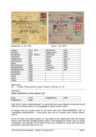 The Sub-Carpathian Messenger – Number 34 (August 2015) Page 9
Körösmező 17. XII. 1918 Ilosva 3. XII. 1919
Ungvár 27.a. 27.b. Körösmező 2357
Munkács 29.b. Nagyberezna 2464
Beregszász 202a 202b ∆ Ökörmező 2525
Vulchovce 303 Polena 2549
Nagyberezna 464 Rahó 2571 ∆
Alsó Verecke 924 Sálank 260?
Bátyu 953 Sóhát 2617
Bercsényifalva 2056 Szolyva 2682
Beregkisalmás 2057 Tiszaújlak 2738
Beregleányfalva 2059 Volócz 2811
Beregrákos 2060
Bustyaháza 2252
Huszt 2289
Ilosva 2302
Irhócz 2303
References:
[1] M. Blaha “Okresní poštovní razítka” Filatelie 4/1990, pp.117-118.
The editor
Minor Additions to the above List
Csap 2110 Nagydobrony 2469
Frigyesfalva 2202
Such district marks („Bezirksstempel” in Austro-German) were originally introduced around
1903 as an auxiliary measure in the checking of money transfer orders.
In Hungary they are usually found on the forms with title „POSTAUTÁNVÉTELI LAP” or
“Nemzetközi postautalvány”. I have never seen one on a parcel card („Postai szállitó-
levél”).
As far as I know, the special symbol „∆“ was added to the replacement when the original
district mark had been damaged beyond repair or had disappeared. Being a part of money
transmission, the canceller for the district mark was considered a critical item and had to
be locked in some safe when not in use.
 