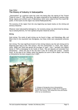 The Sub-Carpathian Messenger – Number 36 (February 2016) Page 13
Nagy Gábor
The History of Industry in Subcarpathia
„Subcarpathia” as a political name has come into being after the signing of the Trianon
Treaty on June 4th
, 1920, describing the region comprised of the Hungarian counties (Ung,
Bereg, Ugocsa and northern part of Máramaros) which were ceded to the First Czech Re-
public. In the Czech era the region was named Podkarpatská Rus.
The economy of the region from the very beginning was based mostly on the mining and
forestry industries.
Whatever state Subcarpathia belonged to, her economy always was determined by belong-
ing to outlying districts, far from capitals and great industrial centres.
Mining
Gold mining: The marks of gold mining can be found in Nagy– and Feketehegy (Big- and
Black hills) in the mountains near Beregszász, but these mines were abandoned centuries
ago.
Salt mining: The most significant branch of the mining industry was the salt mining and its
beginning goes back to the 13th century. The five communities i.e. Huszt, Visk, Hosszú-
mező, Sziget and Tétső had gained the privilege of royal / free / borough from Róbert
Károly in 1329 as belongings to the Castle of Huszt. The salt deposits are extended from
Aknaszlatina – where the top of the salt bed is only 30 m below the surface – towards
Huszt. At the step of the Talabor valley the deposits are sunk to 300 m depth. Salt mining
at Aknaszlatina has been stopped only in 2007.
1. Collapse of Kunigunda mine at Aknaszlatina.
Kunigunda was the daughter of Béla the IV Hungarian
king in 13th century, who visited the mine and named
after her as remembrance.
 