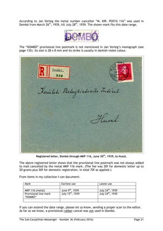 The Sub-Carpathian Messenger – Number 36 (February 2016) Page 21
According to Jan Verleg the metal number canceller “M. KIR. POSTA 116” was used in
Dombó from March 26th
, 1939, till July 28th
, 1939. The shown mark fits this date range.
The “DOMBÓ” provisional line postmark is not mentioned in Jan Verleg’s monograph (see
page 135). Its size is 28 x 8 mm and its strike is usually in darkish violet colour.
Registered letter, Dombó through MKP 116, June 30th
, 1939, to Huszt.
The above registered letter shows that the provisional line postmark was not always added
to mail cancelled by the metal MKP 116 mark. (The fee was 20f for domestic letter up to
20 grams plus 50f for domestic registration, in total 70f as applied.)
From items in my collection I can document:
Mark Earliest use Latest use
MKP 116 (metal) June 9th
, 1939 July 24th
, 1939
Provisional line mark
“DOMBÓ”
July 15th
, 1939 July 24th
, 1939
If you can extend the date range, please let us know, sending a proper scan to the editor.
As far as we know, a provisional rubber cancel was not used in Dombó.
 