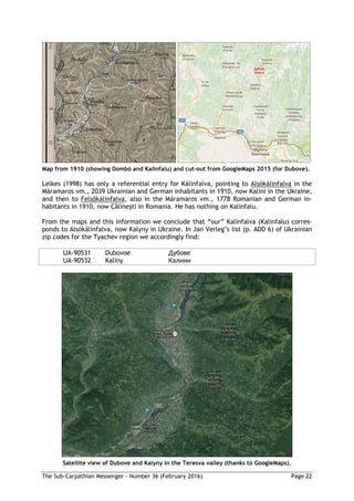 The Sub-Carpathian Messenger – Number 36 (February 2016) Page 22
Map from 1910 (showing Dombó and Kalinfalu) and cut-out from GoogleMaps 2015 (for Dubove).
Lelkes (1998) has only a referential entry for Kálinfalva, pointing to Alsókálinfalva in the
Máramaros vm., 2039 Ukrainian and German inhabitants in 1910, now Kalini in the Ukraine,
and then to Felsőkálinfalva, also in the Máramaros vm., 1778 Romanian and German in-
habitants in 1910, now Călineşti in Romania. He has nothing on Kalinfalu.
From the maps and this information we conclude that “our” Kalinfalva (Kalinfalu) corres-
ponds to Alsókálinfalva, now Kalyny in Ukraine. In Jan Verleg’s list (p. ADD 6) of Ukrainian
zip codes for the Tyachev region we accordingly find:
UA-90531 Dubovoe Дубове
UA-90532 Kaliny Калини
Satellite view of Dubove and Kalyny in the Teresva valley (thanks to GoogleMaps).
 