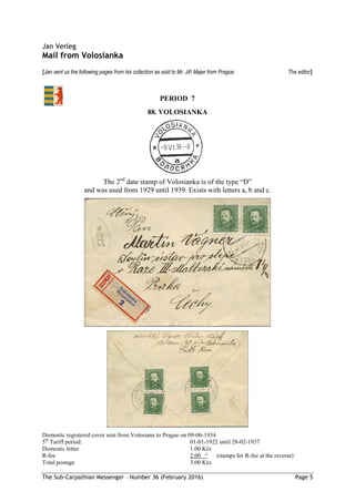 The Sub-Carpathian Messenger – Number 36 (February 2016) Page 5
Jan Verleg
Mail from Volosianka
[Jan sent us the following pages from his collection as sold to Mr. Jiří Majer from Prague: The editor]
88. VOLOSIANKA
The 2nd
date stamp of Volosianka is of the type “D”
and was used from 1929 until 1939. Exists with letters a, b and c.
Domestic registered cover sent from Volosiana to Prague on 09-06-1934
5th
Tariff period: 01-01-1922 until 28-02-1937
Domestic letter 1.00 Kčs
R-fee 2.00 “ (stamps for R-fee at the reverse)
Total postage 3.00 Kčs
PERIOD 7
 