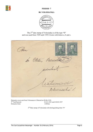 The Sub-Carpathian Messenger – Number 36 (February 2016) Page 6
88. VOLOSIANKA
The 2nd
date stamp of Volosianka is of the type “D”
and was used from 1929 until 1939. Exists with letters a, b and c.
Domestic cover sent from Volosiana to Užhorod on 09-06-1934
5th
Tariff period: 01-01-1922 until 28-02-1937
Domestic letter 1.00 Kčs
2nd
Date stamp of Volosianka with distinguishing letter “b”
PERIOD 7
 