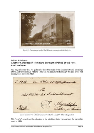 The Sub-Carpathian Messenger – Number 48 (August 2018) Page 4
Lot 1219: Picture post card of the Hebrew gymnasium in Mukačevo.
Helmut Kobelbauer
Another Cancellation from Rahó during the Period of the First
Austrian Issue
You may remember that for quite some time the single-circle canceller of Rahó on stamps
of the Austrian first issue (1850 to 1858) was not documented although this post office had
already been opened in 1854.
Cover from the “K. k. Stuhlrichteramt” in Rahó, May 27th, 1856, to Ragendorf.
This “ex offo” cover from the collection of the late Hans-Dieter Hanus shows the canceller
used in 1856.
 