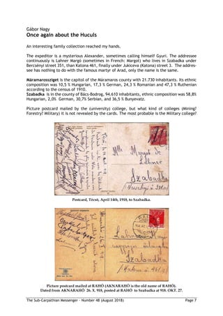 The Sub-Carpathian Messenger – Number 48 (August 2018) Page 7
Gábor Nagy
Once again about the Huculs
An interesting family collection reached my hands.
The expeditor is a mysterious Alexander, sometimes calling himself Gyuri. The addressee
continuously is Lahner Margó (sometimes in French: Margot) who lives in Szabadka under
Bercsényi street 351, than Katona 461, finally under Jukiceva (Katona) street 3. The addres-
see has nothing to do with the famous martyr of Arad, only the name is the same.
Máramarossziget is the capitol of the Máramaros county with 21.730 inhabitants. Its ethnic
composition was 10,5 % Hungarian, 17,3 % German, 24,3 % Romanian and 47,3 % Ruthenian
according to the census of 1910.
Szabadka is in the county of Bács-Bodrog, 94.610 inhabitants, ethnic composition was 58,8%
Hungarian, 2,0% German, 30,7% Serbian, and 36,5 % Bunyevatz.
Picture postcard mailed by the (university) college, but what kind of colleges (Mining?
Forestry? Military) it is not revealed by the cards. The most probable is the Military college?
Postcard, Técsö, April 14th, 1918, to Szabadka.
Picture postcard mailed at RAHÓ (AKNARAHÓ is the old name of RAHÓ).
Dated from AKNARAHÓ 26. X. 918, posted at RAHÓ to Szabadka at 918. OKT. 27.
 