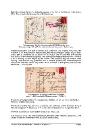 The Sub-Carpathian Messenger – Number 48 (August 2018) Page 9
By the time this card arrived to Szabadka occupied by the Morava Divivision on 13. November
1918. Proved by the hand censorship of Serbian Army.
Picture postcard dated in Máramarossziget 29.XI.918, mailed from
Máramarossziget 918. NOV.30., written in French. Censored by the Serbians.
The Hucul delegation took part in Stanislau at a conference and Jevgenij Petrusevics, the
President of the West-Ukrainian Republic said, that he could not give troops, only he allow
to take part of volunteers. On the other hand the Huculs take in hands their own fate and
then expand to the whole Subcarpathia. The uprising was timed for the orthodox Christmas
6-7th of January and that helped by the kolinda – the Ruthenian boys to home to home
walking. Under this veil they gathered a mass in front of the barracks and the Hungarian
troops were disarmed without any deaths. As an extension of the uprising they occupied
Rahó in 13-17 January 1919.
Picture postcard written in Hungarian to Szabadka,
dated 19.II.1919, mailed in Máramarossziget 919.FEB.19.
Translation of Hungarian text: “I worry so much, that I do not get any news. Kiss hands”.
Romanian and Serb censorship.
The Huculs with the West-Ukrainian volunteers were defeated by the Romanian Army at
Máramarossziget on 19-20 January 1919 and the Olténia Detachament occupied the town.
The West-Ukrainian and Hucul leaders fled over the Tatár pass.
Two Hungarian towns, the first under Serbian, the other under Romanian occupation. Both
will be liberated in 1940 and in 1941, but this is another story.
 
