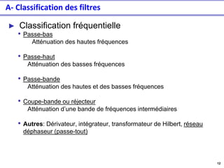 12
A- Classification des filtres
► Classification fréquentielle
• Passe-bas
Atténuation des hautes fréquences
• Passe-haut
Atténuation des basses fréquences
• Passe-bande
Atténuation des hautes et des basses fréquences
• Coupe-bande ou réjecteur
Atténuation d’une bande de fréquences intermédiaires
• Autres: Dérivateur, intégrateur, transformateur de Hilbert, réseau
déphaseur (passe-tout)
 