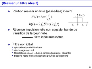 23
(Réaliser un filtre idéal?)
► Peut-on réaliser un filtre (passe-bas) idéal ?
► Réponse impulsionnelle non causale, bande de
transition de largeur nulle
filtre idéal irréalisable
► Filtre non idéal:
• approximation du filtre idéal
• déphasage non nul
• Oscillations (Sinc(t)), dues à la transition raide, gênantes
• Besoins réels moins draconiens pour les applications
)
2
(
)
(
c
f
f
Rect
f
H =
-fc 0 fc f
H(f)
1
)
2
(
2
)
( t
f
Sinc
f
t
h c
c
=
 