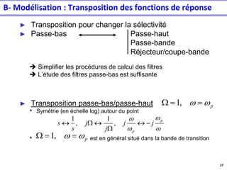 27
B- Modélisation : Transposition des fonctions de réponse
► Transposition pour changer la sélectivité
► Passe-bas Passe-haut
Passe-bande
Réjecteur/coupe-bande
➔ Simplifier les procédures de calcul des filtres
➔ L’étude des filtres passe-bas est suffisante
► Transposition passe-bas/passe-haut
• Symétrie (en échelle log) autour du point
• est en général situé dans la bande de transition
w
w
w
w p
p
j
j
j
j
s
s −

W

W
 ,
1
,
1
p
w
w =
=
W ,
1
p
w
w =
=
W ,
1
 